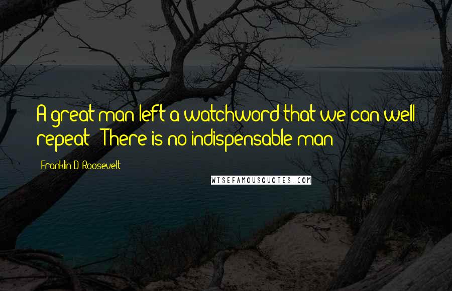 Franklin D. Roosevelt Quotes: A great man left a watchword that we can well repeat: "There is no indispensable man"