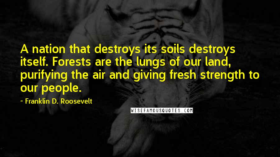 Franklin D. Roosevelt Quotes: A nation that destroys its soils destroys itself. Forests are the lungs of our land, purifying the air and giving fresh strength to our people.