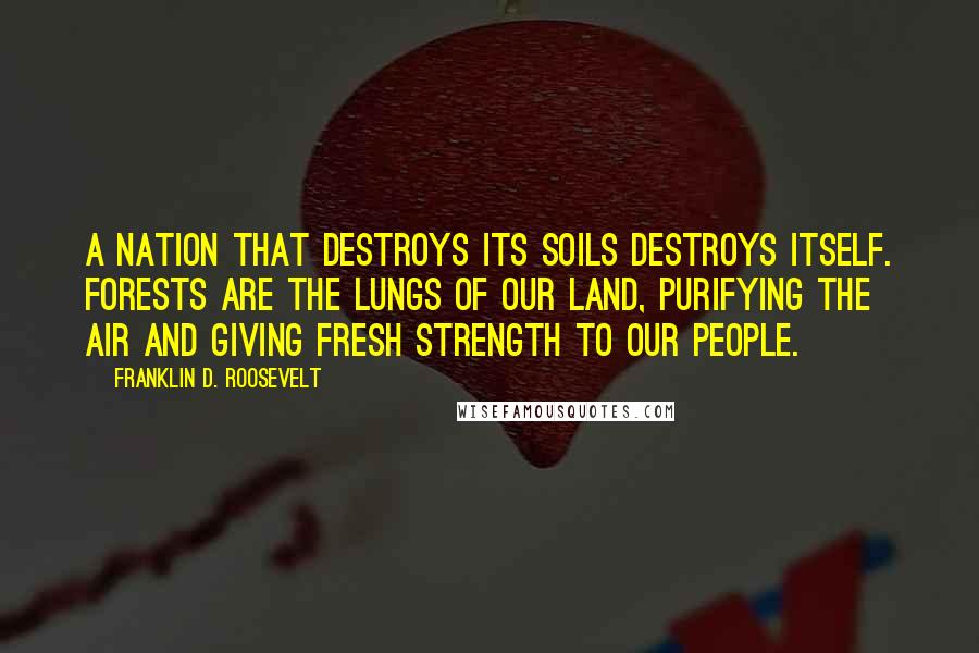 Franklin D. Roosevelt Quotes: A nation that destroys its soils destroys itself. Forests are the lungs of our land, purifying the air and giving fresh strength to our people.