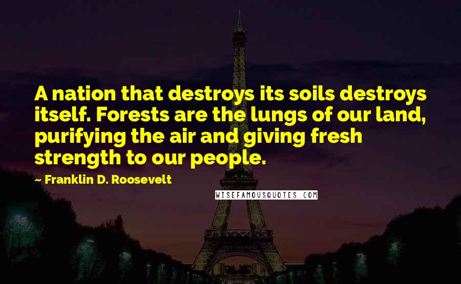 Franklin D. Roosevelt Quotes: A nation that destroys its soils destroys itself. Forests are the lungs of our land, purifying the air and giving fresh strength to our people.