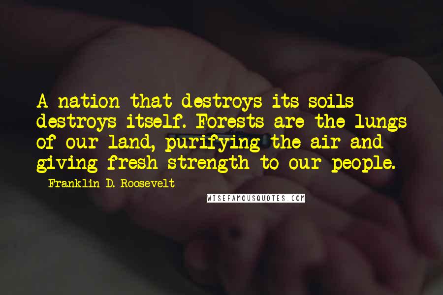 Franklin D. Roosevelt Quotes: A nation that destroys its soils destroys itself. Forests are the lungs of our land, purifying the air and giving fresh strength to our people.