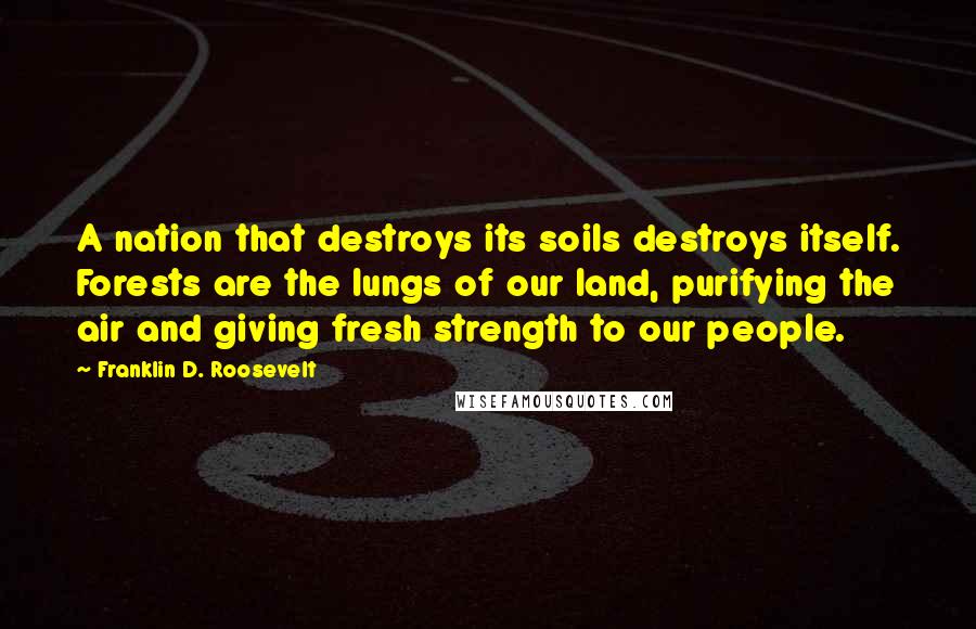 Franklin D. Roosevelt Quotes: A nation that destroys its soils destroys itself. Forests are the lungs of our land, purifying the air and giving fresh strength to our people.