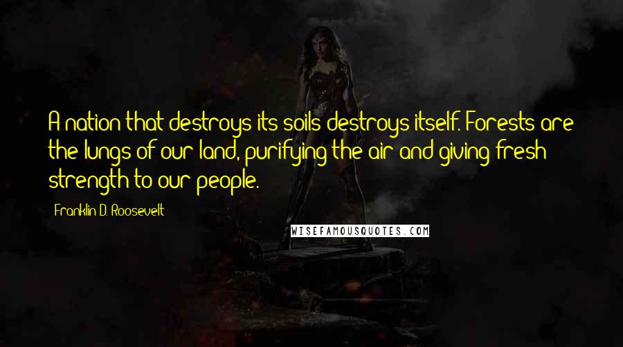 Franklin D. Roosevelt Quotes: A nation that destroys its soils destroys itself. Forests are the lungs of our land, purifying the air and giving fresh strength to our people.