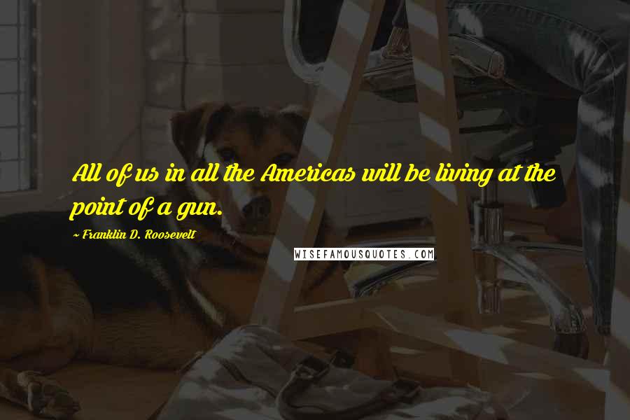 Franklin D. Roosevelt Quotes: All of us in all the Americas will be living at the point of a gun.
