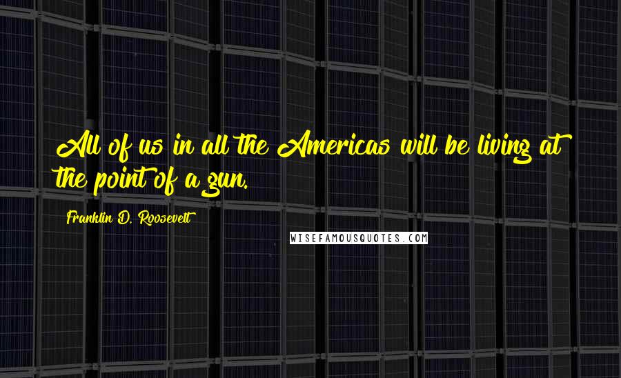 Franklin D. Roosevelt Quotes: All of us in all the Americas will be living at the point of a gun.