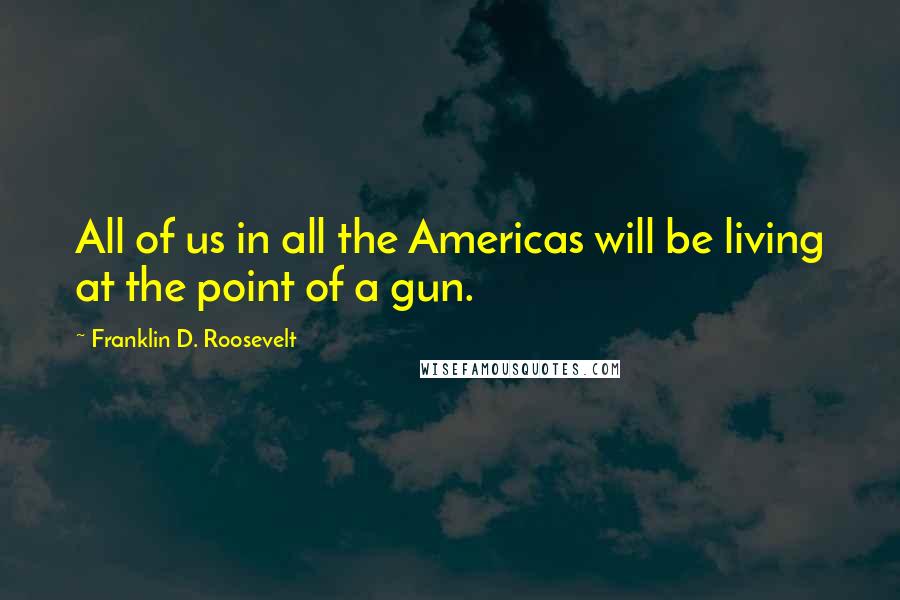 Franklin D. Roosevelt Quotes: All of us in all the Americas will be living at the point of a gun.