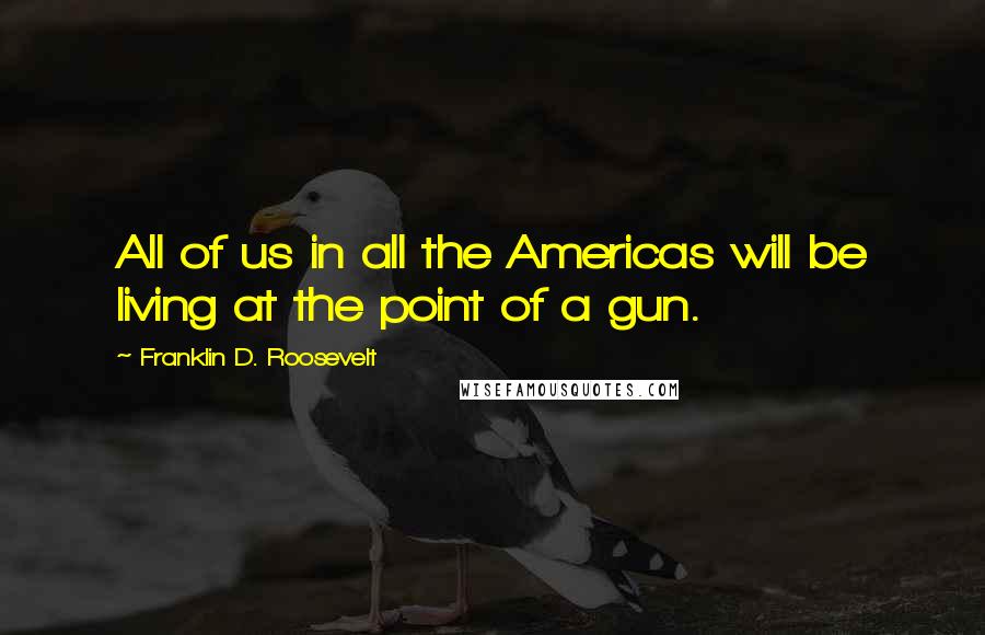 Franklin D. Roosevelt Quotes: All of us in all the Americas will be living at the point of a gun.