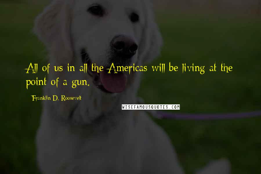 Franklin D. Roosevelt Quotes: All of us in all the Americas will be living at the point of a gun.