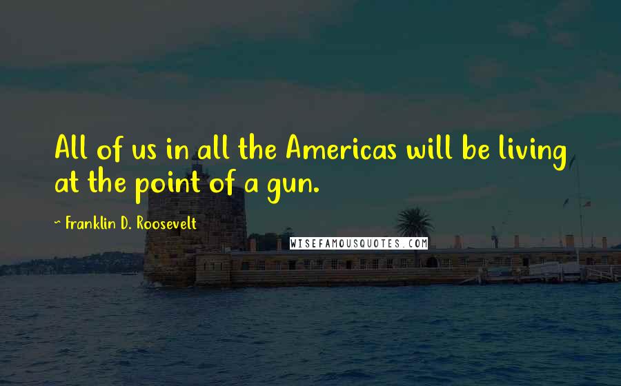 Franklin D. Roosevelt Quotes: All of us in all the Americas will be living at the point of a gun.