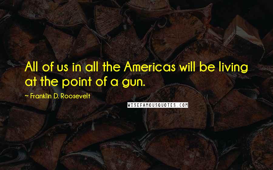 Franklin D. Roosevelt Quotes: All of us in all the Americas will be living at the point of a gun.