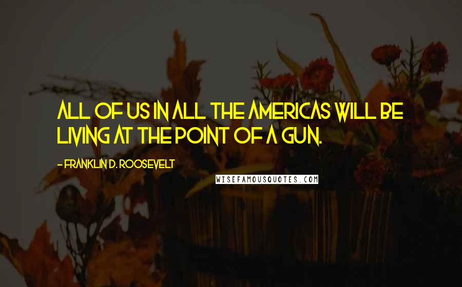 Franklin D. Roosevelt Quotes: All of us in all the Americas will be living at the point of a gun.