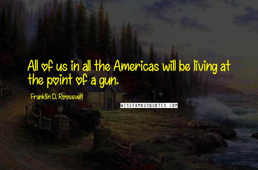 Franklin D. Roosevelt Quotes: All of us in all the Americas will be living at the point of a gun.