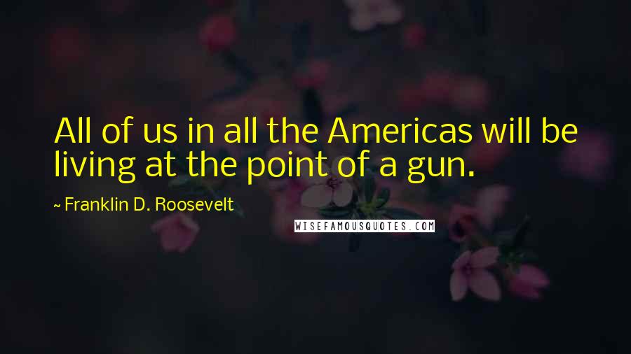 Franklin D. Roosevelt Quotes: All of us in all the Americas will be living at the point of a gun.
