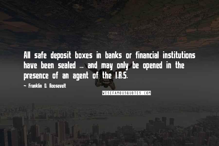 Franklin D. Roosevelt Quotes: All safe deposit boxes in banks or financial institutions have been sealed ... and may only be opened in the presence of an agent of the I.R.S.