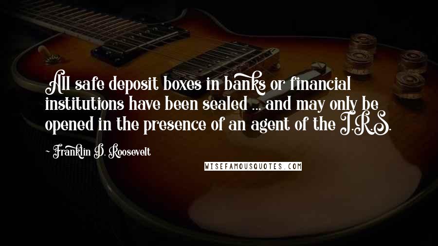 Franklin D. Roosevelt Quotes: All safe deposit boxes in banks or financial institutions have been sealed ... and may only be opened in the presence of an agent of the I.R.S.