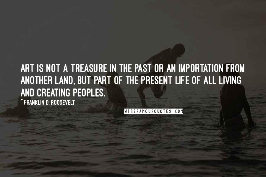 Franklin D. Roosevelt Quotes: Art is not a treasure in the past or an importation from another land, but part of the present life of all living and creating peoples.