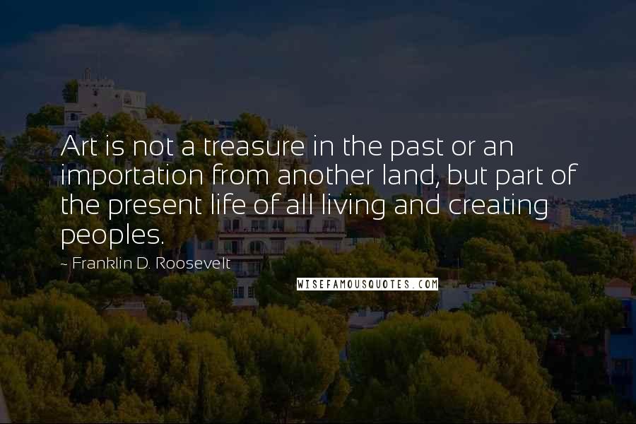 Franklin D. Roosevelt Quotes: Art is not a treasure in the past or an importation from another land, but part of the present life of all living and creating peoples.