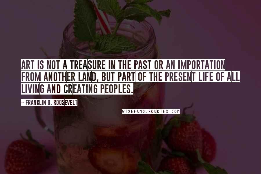 Franklin D. Roosevelt Quotes: Art is not a treasure in the past or an importation from another land, but part of the present life of all living and creating peoples.