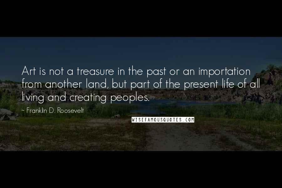 Franklin D. Roosevelt Quotes: Art is not a treasure in the past or an importation from another land, but part of the present life of all living and creating peoples.
