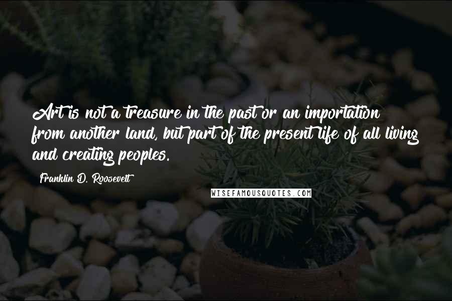 Franklin D. Roosevelt Quotes: Art is not a treasure in the past or an importation from another land, but part of the present life of all living and creating peoples.