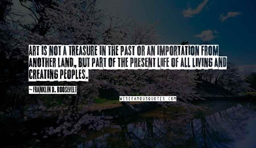 Franklin D. Roosevelt Quotes: Art is not a treasure in the past or an importation from another land, but part of the present life of all living and creating peoples.