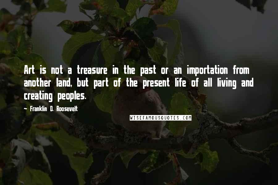 Franklin D. Roosevelt Quotes: Art is not a treasure in the past or an importation from another land, but part of the present life of all living and creating peoples.