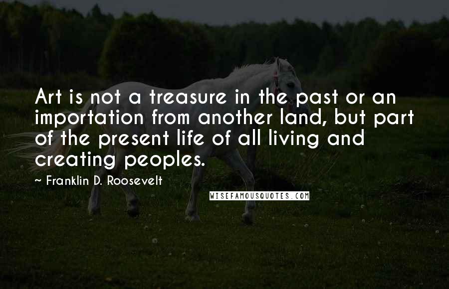 Franklin D. Roosevelt Quotes: Art is not a treasure in the past or an importation from another land, but part of the present life of all living and creating peoples.