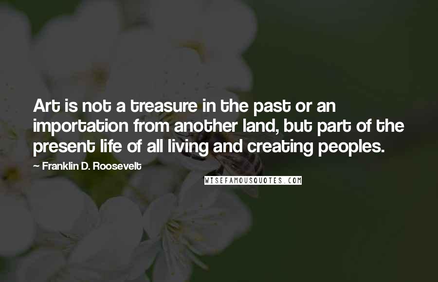Franklin D. Roosevelt Quotes: Art is not a treasure in the past or an importation from another land, but part of the present life of all living and creating peoples.
