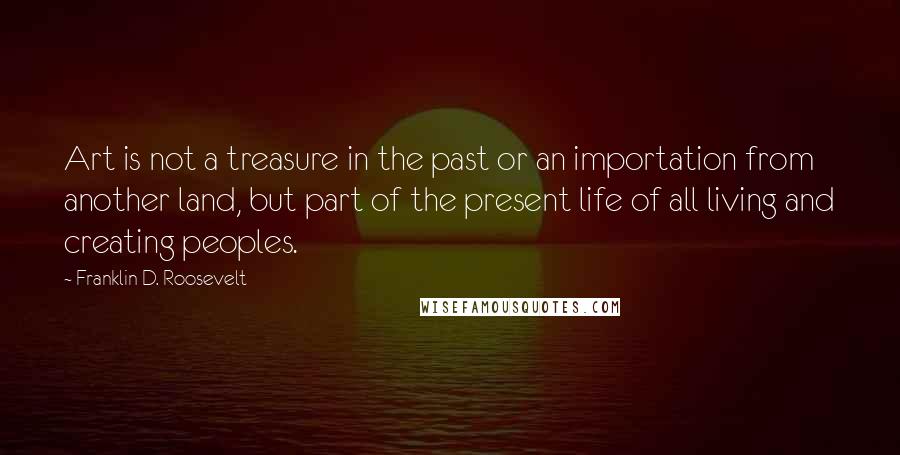 Franklin D. Roosevelt Quotes: Art is not a treasure in the past or an importation from another land, but part of the present life of all living and creating peoples.