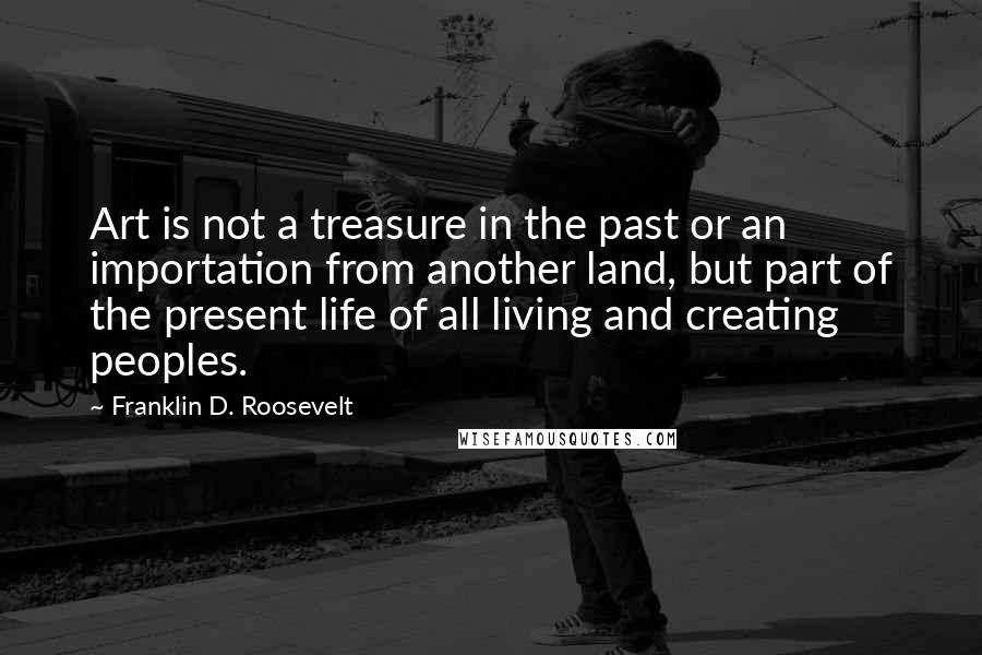 Franklin D. Roosevelt Quotes: Art is not a treasure in the past or an importation from another land, but part of the present life of all living and creating peoples.