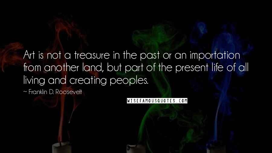 Franklin D. Roosevelt Quotes: Art is not a treasure in the past or an importation from another land, but part of the present life of all living and creating peoples.