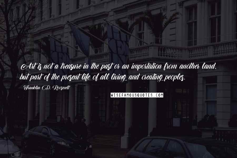 Franklin D. Roosevelt Quotes: Art is not a treasure in the past or an importation from another land, but part of the present life of all living and creating peoples.