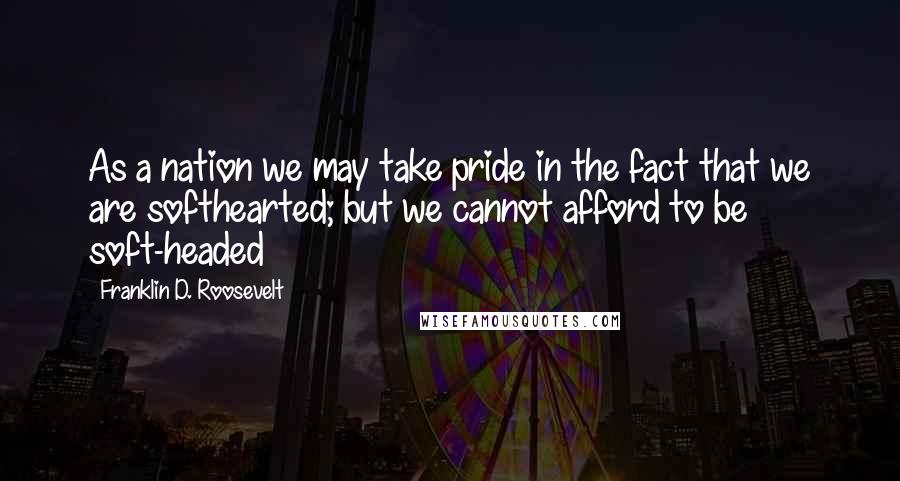 Franklin D. Roosevelt Quotes: As a nation we may take pride in the fact that we are softhearted; but we cannot afford to be soft-headed