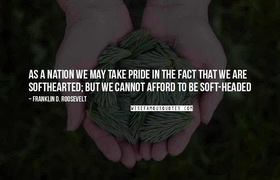 Franklin D. Roosevelt Quotes: As a nation we may take pride in the fact that we are softhearted; but we cannot afford to be soft-headed