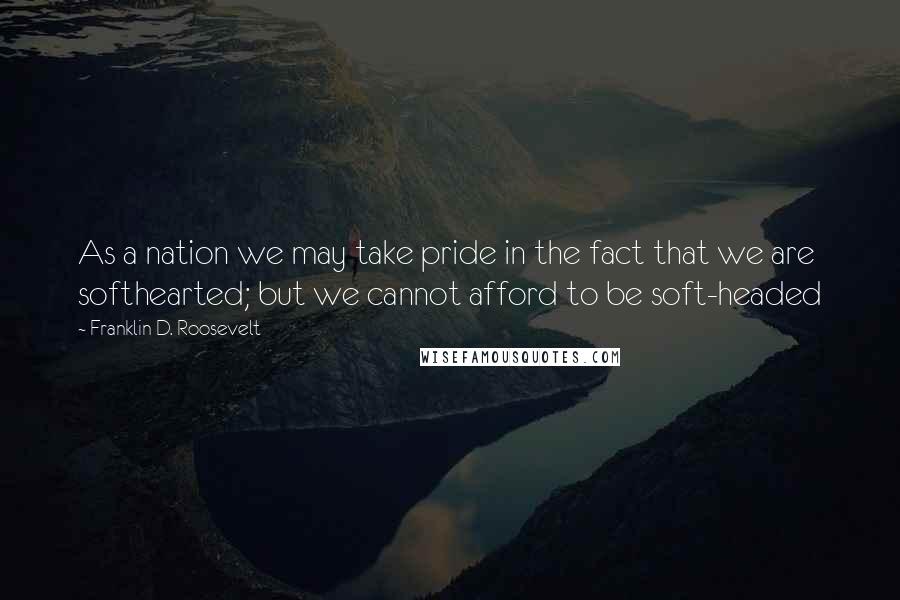 Franklin D. Roosevelt Quotes: As a nation we may take pride in the fact that we are softhearted; but we cannot afford to be soft-headed