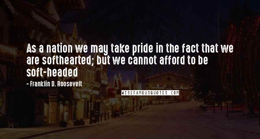 Franklin D. Roosevelt Quotes: As a nation we may take pride in the fact that we are softhearted; but we cannot afford to be soft-headed