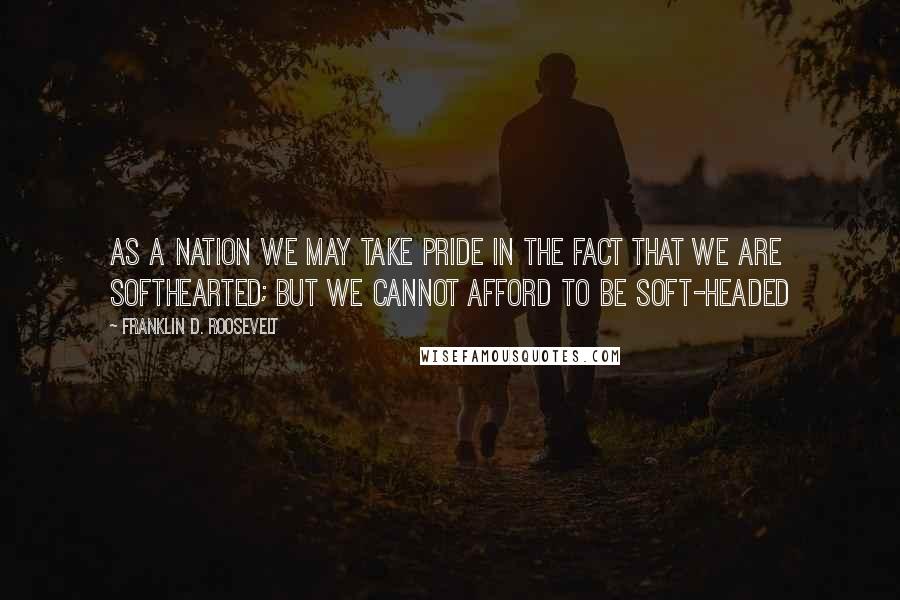 Franklin D. Roosevelt Quotes: As a nation we may take pride in the fact that we are softhearted; but we cannot afford to be soft-headed