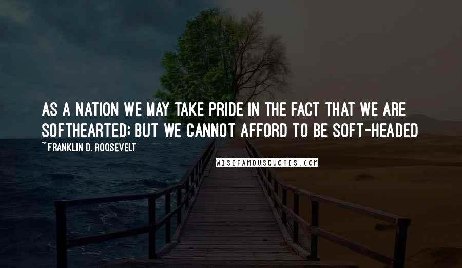 Franklin D. Roosevelt Quotes: As a nation we may take pride in the fact that we are softhearted; but we cannot afford to be soft-headed