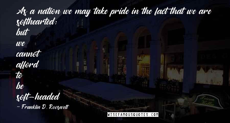 Franklin D. Roosevelt Quotes: As a nation we may take pride in the fact that we are softhearted; but we cannot afford to be soft-headed