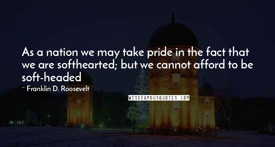 Franklin D. Roosevelt Quotes: As a nation we may take pride in the fact that we are softhearted; but we cannot afford to be soft-headed