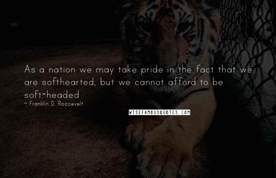 Franklin D. Roosevelt Quotes: As a nation we may take pride in the fact that we are softhearted; but we cannot afford to be soft-headed