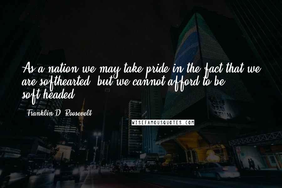 Franklin D. Roosevelt Quotes: As a nation we may take pride in the fact that we are softhearted; but we cannot afford to be soft-headed