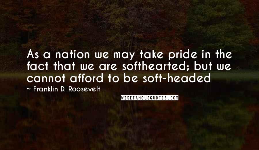 Franklin D. Roosevelt Quotes: As a nation we may take pride in the fact that we are softhearted; but we cannot afford to be soft-headed