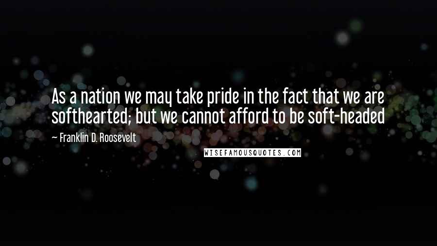 Franklin D. Roosevelt Quotes: As a nation we may take pride in the fact that we are softhearted; but we cannot afford to be soft-headed