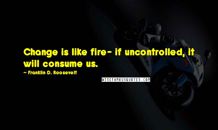 Franklin D. Roosevelt Quotes: Change is like fire- if uncontrolled, it will consume us.