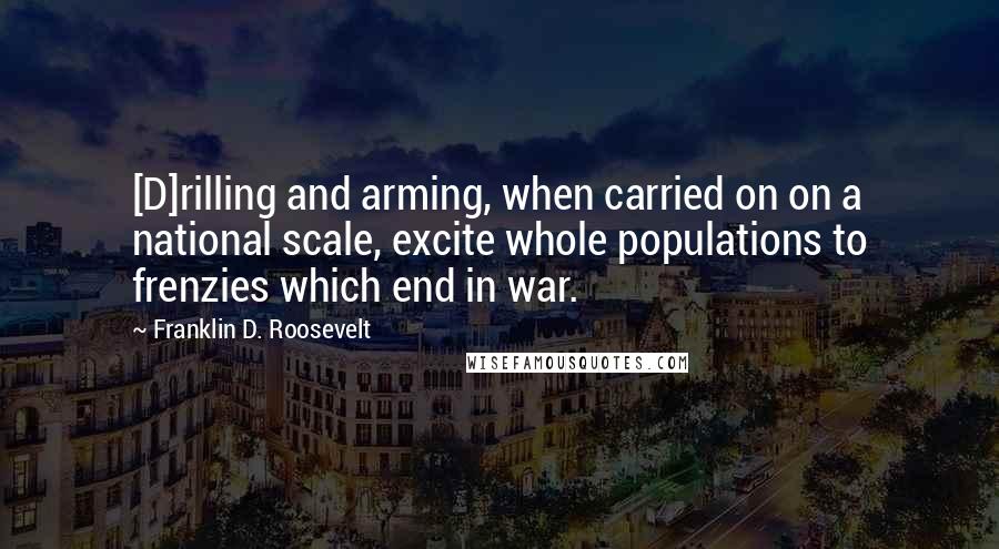 Franklin D. Roosevelt Quotes: [D]rilling and arming, when carried on on a national scale, excite whole populations to frenzies which end in war.