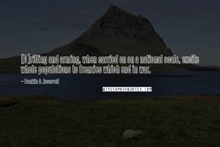 Franklin D. Roosevelt Quotes: [D]rilling and arming, when carried on on a national scale, excite whole populations to frenzies which end in war.