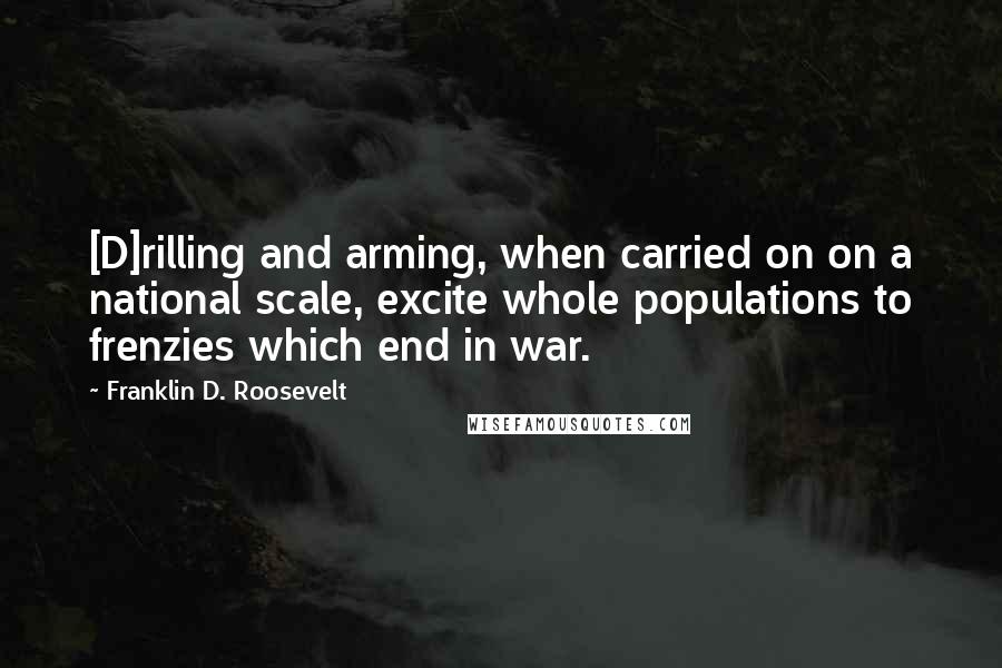 Franklin D. Roosevelt Quotes: [D]rilling and arming, when carried on on a national scale, excite whole populations to frenzies which end in war.