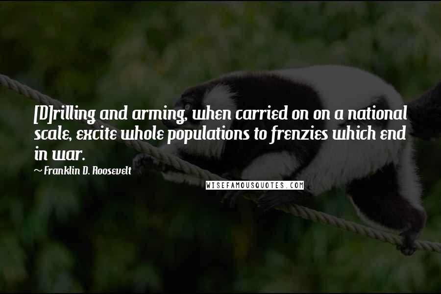 Franklin D. Roosevelt Quotes: [D]rilling and arming, when carried on on a national scale, excite whole populations to frenzies which end in war.