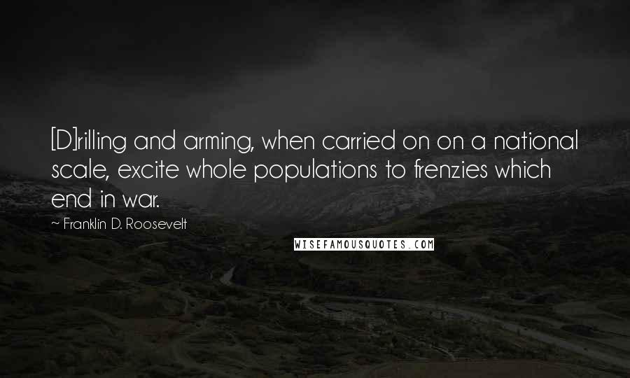 Franklin D. Roosevelt Quotes: [D]rilling and arming, when carried on on a national scale, excite whole populations to frenzies which end in war.